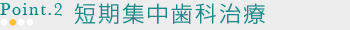 POINT2　短期集中歯科治療 